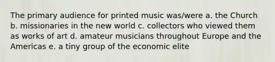 The primary audience for printed music was/were a. the Church b. missionaries in the new world c. collectors who viewed them as works of art d. amateur musicians throughout Europe and the Americas e. a tiny group of the economic elite