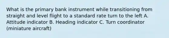 What is the primary bank instrument while transitioning from straight and level flight to a standard rate turn to the left A. Attitude indicator B. Heading indicator C. Turn coordinator (miniature aircraft)