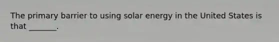 The primary barrier to using solar energy in the United States is that _______.