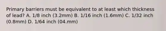 Primary barriers must be equivalent to at least which thickness of lead? A. 1/8 inch (3.2mm) B. 1/16 inch (1.6mm) C. 1/32 inch (0.8mm) D. 1/64 inch (04.mm)