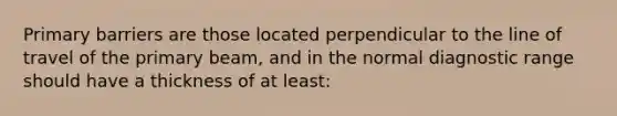 Primary barriers are those located perpendicular to the line of travel of the primary beam, and in the normal diagnostic range should have a thickness of at least: