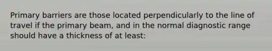 Primary barriers are those located perpendicularly to the line of travel if the primary beam, and in the normal diagnostic range should have a thickness of at least: