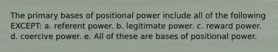 The primary bases of positional power include all of the following EXCEPT: a. referent power. b. legitimate power. c. reward power. d. coercive power. e. All of these are bases of positional power.