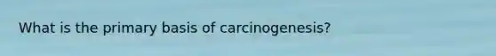 What is the primary basis of carcinogenesis?