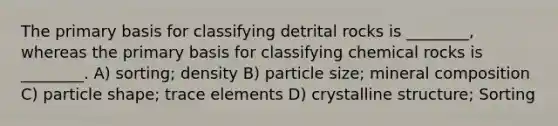 The primary basis for classifying detrital rocks is ________, whereas the primary basis for classifying chemical rocks is ________. A) sorting; density B) particle size; mineral composition C) particle shape; trace elements D) crystalline structure; Sorting