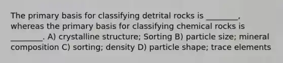 The primary basis for classifying detrital rocks is ________, whereas the primary basis for classifying chemical rocks is ________. A) crystalline structure; Sorting B) particle size; mineral composition C) sorting; density D) particle shape; trace elements