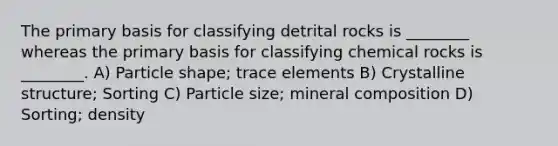 The primary basis for classifying detrital rocks is ________ whereas the primary basis for classifying chemical rocks is ________. A) Particle shape; trace elements B) Crystalline structure; Sorting C) Particle size; mineral composition D) Sorting; density