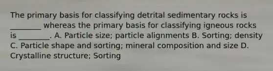 The primary basis for classifying detrital sedimentary rocks is ________ whereas the primary basis for classifying igneous rocks is ________. A. Particle size; particle alignments B. Sorting; density C. Particle shape and sorting; mineral composition and size D. Crystalline structure; Sorting