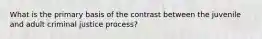 What is the primary basis of the contrast between the juvenile and adult criminal justice process?