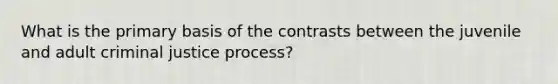 What is the primary basis of the contrasts between the juvenile and adult criminal justice process?