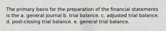 The primary basis for the preparation of the financial statements is the a. general journal b. trial balance. c. adjusted trial balance. d. post-closing trial balance. e. general trial balance.