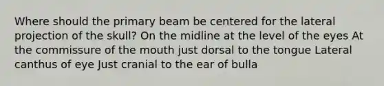 Where should the primary beam be centered for the lateral projection of the skull? On the midline at the level of the eyes At the commissure of the mouth just dorsal to the tongue Lateral canthus of eye Just cranial to the ear of bulla