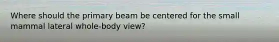 Where should the primary beam be centered for the small mammal lateral whole-body view?