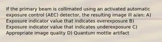 If the primary beam is collimated using an activated automatic exposure control (AEC) detector, the resulting image ill a/an: A) Exposure indicator value that indicates overexposure B) Exposure indicator value that indicates underexposure C) Appropriate image quality D) Quantum mottle artifact