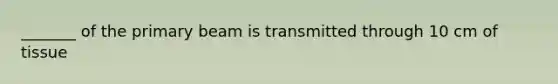 _______ of the primary beam is transmitted through 10 cm of tissue