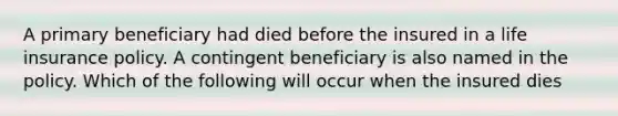 A primary beneficiary had died before the insured in a life insurance policy. A contingent beneficiary is also named in the policy. Which of the following will occur when the insured dies