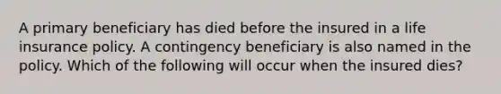 A primary beneficiary has died before the insured in a life insurance policy. A contingency beneficiary is also named in the policy. Which of the following will occur when the insured dies?