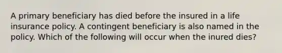 A primary beneficiary has died before the insured in a life insurance policy. A contingent beneficiary is also named in the policy. Which of the following will occur when the inured dies?