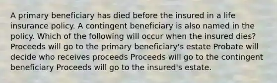 A primary beneficiary has died before the insured in a life insurance policy. A contingent beneficiary is also named in the policy. Which of the following will occur when the insured dies? Proceeds will go to the primary beneficiary's estate Probate will decide who receives proceeds Proceeds will go to the contingent beneficiary Proceeds will go to the insured's estate.