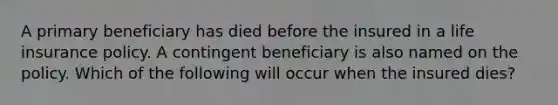 A primary beneficiary has died before the insured in a life insurance policy. A contingent beneficiary is also named on the policy. Which of the following will occur when the insured dies?