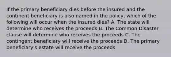 If the primary beneficiary dies before the insured and the continent beneficiary is also named in the policy, which of the following will occur when the insured dies? A. The state will determine who receives the proceeds B. The Common Disaster clause will determine who receives the proceeds C. The contingent beneficiary will receive the proceeds D. The primary beneficiary's estate will receive the proceeds