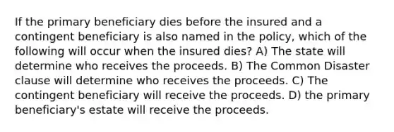 If the primary beneficiary dies before the insured and a contingent beneficiary is also named in the policy, which of the following will occur when the insured dies? A) The state will determine who receives the proceeds. B) The Common Disaster clause will determine who receives the proceeds. C) The contingent beneficiary will receive the proceeds. D) the primary beneficiary's estate will receive the proceeds.