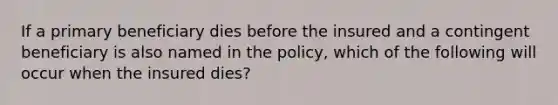 If a primary beneficiary dies before the insured and a contingent beneficiary is also named in the policy, which of the following will occur when the insured dies?