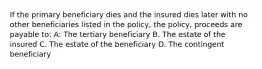 If the primary beneficiary dies and the insured dies later with no other beneficiaries listed in the policy, the policy, proceeds are payable to: A: The tertiary beneficiary B. The estate of the insured C. The estate of the beneficiary D. The contingent beneficiary