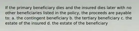 If the primary beneficiary dies and the insured dies later with no other beneficiaries listed in the policy, the proceeds are payable to: a. the contingent beneficiary b. the tertiary beneficiary c. the estate of the insured d. the estate of the beneficiary