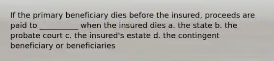 If the primary beneficiary dies before the insured, proceeds are paid to __________ when the insured dies a. the state b. the probate court c. the insured's estate d. the contingent beneficiary or beneficiaries