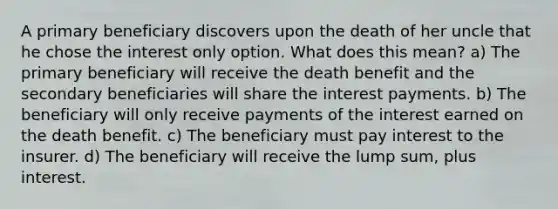 A primary beneficiary discovers upon the death of her uncle that he chose the interest only option. What does this mean? a) The primary beneficiary will receive the death benefit and the secondary beneficiaries will share the interest payments. b) The beneficiary will only receive payments of the interest earned on the death benefit. c) The beneficiary must pay interest to the insurer. d) The beneficiary will receive the lump sum, plus interest.