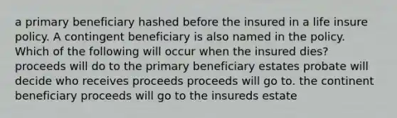 a primary beneficiary hashed before the insured in a life insure policy. A contingent beneficiary is also named in the policy. Which of the following will occur when the insured dies? proceeds will do to the primary beneficiary estates probate will decide who receives proceeds proceeds will go to. the continent beneficiary proceeds will go to the insureds estate