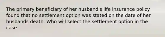 The primary beneficiary of her husband's life insurance policy found that no settlement option was stated on the date of her husbands death. Who will select the settlement option in the case