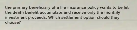 the primary beneficiary of a life insurance policy wants to be let the death benefit accumulate and receive only the monthly investment proceeds. Which settlement option should they choose?