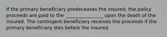 If the primary beneficiary predeceases the insured, the policy proceeds are paid to the ________________ upon the death of the insured. The contingent beneficiary receives the proceeds if the primary beneficiary dies before the insured.