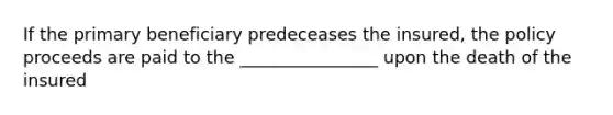 If the primary beneficiary predeceases the insured, the policy proceeds are paid to the ________________ upon the death of the insured