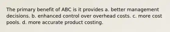 The primary benefit of ABC is it provides a. better management decisions. b. enhanced control over overhead costs. c. more cost pools. d. more accurate product costing.