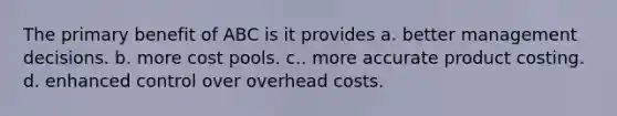 The primary benefit of ABC is it provides a. better management decisions. b. more cost pools. c.. more accurate product costing. d. enhanced control over overhead costs.