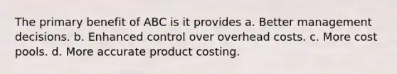 The primary benefit of ABC is it provides a. Better management decisions. b. Enhanced control over overhead costs. c. More cost pools. d. More accurate product costing.