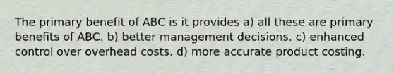 The primary benefit of ABC is it provides a) all these are primary benefits of ABC. b) better management decisions. c) enhanced control over overhead costs. d) more accurate product costing.