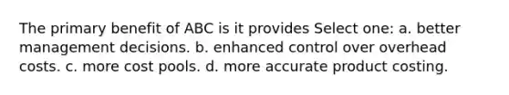 The primary benefit of ABC is it provides Select one: a. better management decisions. b. enhanced control over overhead costs. c. more cost pools. d. more accurate product costing.