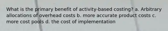 What is the primary benefit of activity-based costing? a. Arbitrary allocations of overhead costs b. more accurate product costs c. more cost pools d. the cost of implementation