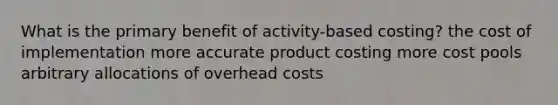 What is the primary benefit of activity-based costing? the cost of implementation more accurate product costing more cost pools arbitrary allocations of overhead costs