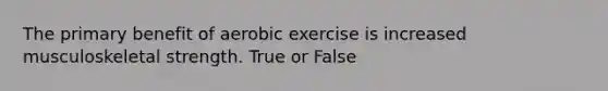 The primary benefit of aerobic exercise is increased musculoskeletal strength. True or False