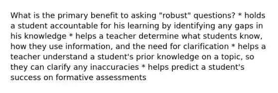 What is the primary benefit to asking "robust" questions? * holds a student accountable for his learning by identifying any gaps in his knowledge * helps a teacher determine what students know, how they use information, and the need for clarification * helps a teacher understand a student's prior knowledge on a topic, so they can clarify any inaccuracies * helps predict a student's success on formative assessments