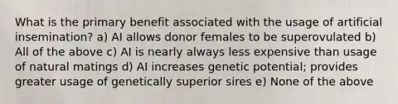 What is the primary benefit associated with the usage of artificial insemination? a) AI allows donor females to be superovulated b) All of the above c) AI is nearly always less expensive than usage of natural matings d) AI increases genetic potential; provides greater usage of genetically superior sires e) None of the above