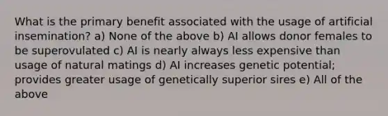 What is the primary benefit associated with the usage of artificial insemination? a) None of the above b) AI allows donor females to be superovulated c) AI is nearly always less expensive than usage of natural matings d) AI increases genetic potential; provides greater usage of genetically superior sires e) All of the above