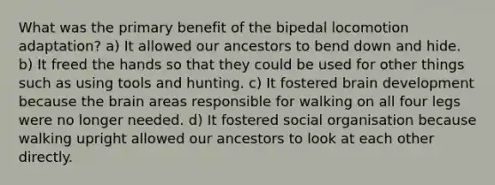 What was the primary benefit of the bipedal locomotion adaptation? a) It allowed our ancestors to bend down and hide. b) It freed the hands so that they could be used for other things such as using tools and hunting. c) It fostered brain development because the brain areas responsible for walking on all four legs were no longer needed. d) It fostered social organisation because walking upright allowed our ancestors to look at each other directly.