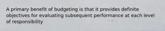 A primary benefit of budgeting is that it provides definite objectives for evaluating subsequent performance at each level of responsibility