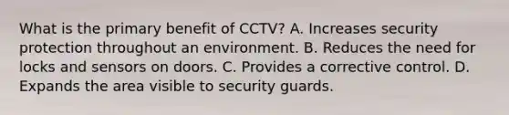 What is the primary benefit of CCTV? A. Increases security protection throughout an environment. B. Reduces the need for locks and sensors on doors. C. Provides a corrective control. D. Expands the area visible to security guards.